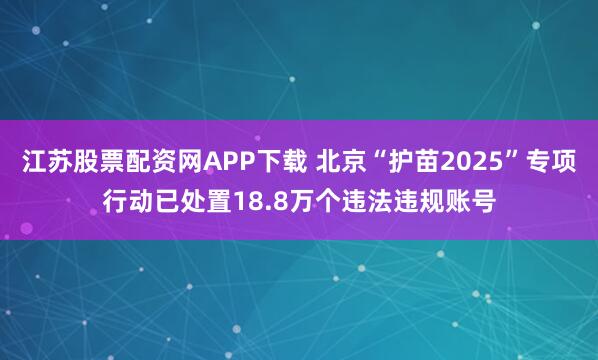江苏股票配资网APP下载 北京“护苗2025”专项行动已处置18.8万个违法违规账号