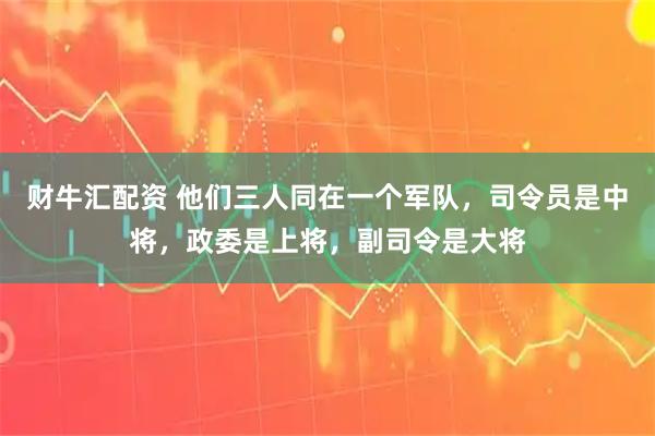 财牛汇配资 他们三人同在一个军队，司令员是中将，政委是上将，副司令是大将