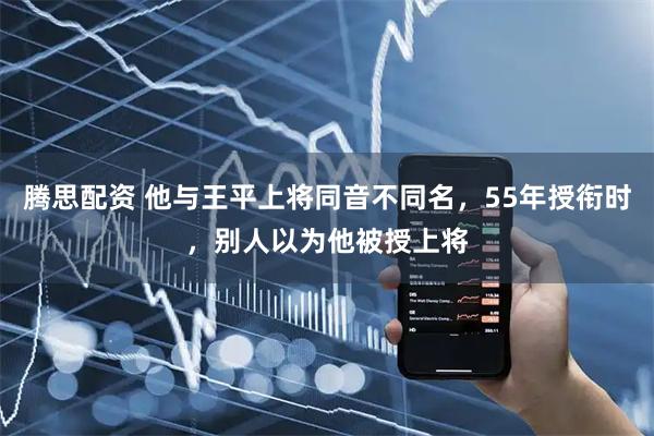 腾思配资 他与王平上将同音不同名，55年授衔时，别人以为他被授上将