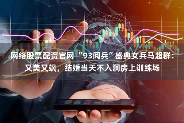 网络股票配资官网 “93阅兵”盛典女兵马超群：又美又飒，结婚当天不入洞房上训练场