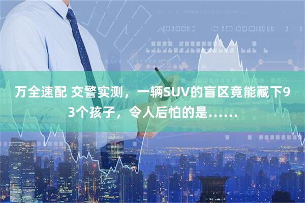 万全速配 交警实测，一辆SUV的盲区竟能藏下93个孩子，令人后怕的是……