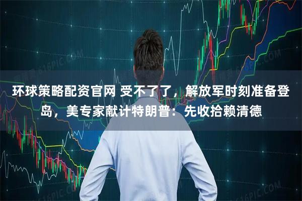 环球策略配资官网 受不了了，解放军时刻准备登岛，美专家献计特朗普：先收拾赖清德