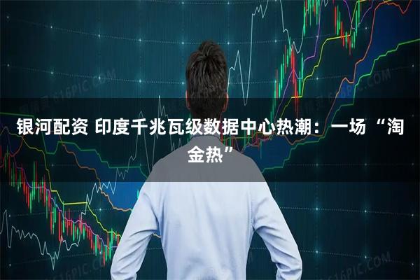 银河配资 印度千兆瓦级数据中心热潮：一场 “淘金热”