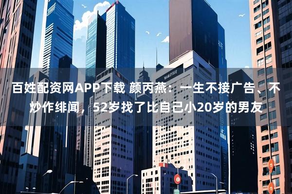 百姓配资网APP下载 颜丙燕：一生不接广告、不炒作绯闻，52岁找了比自己小20岁的男友