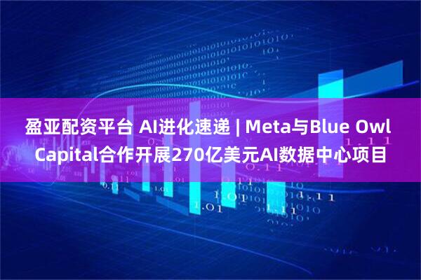 盈亚配资平台 AI进化速递 | Meta与Blue Owl Capital合作开展270亿美元AI数据中心项目