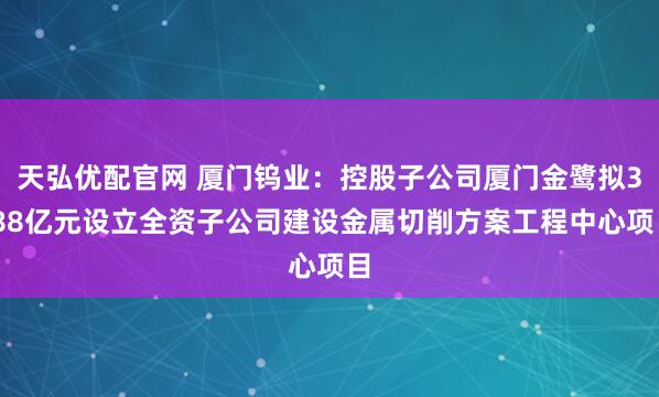 天弘优配官网 厦门钨业：控股子公司厦门金鹭拟3.88亿元设立全资子公司建设金属切削方案工程中心项目