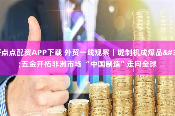 好点点配资APP下载 外贸一线观察丨缝制机成爆品 五金开拓非洲市场 “中国制造”走向全球