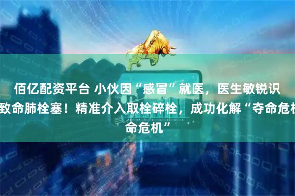 佰亿配资平台 小伙因“感冒”就医，医生敏锐识破致命肺栓塞！精准介入取栓碎栓，成功化解“夺命危机”