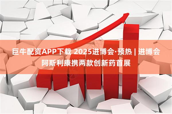 巨牛配资APP下载 2025进博会·预热 | 进博会阿斯利康携两款创新药首展