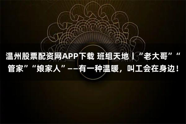 温州股票配资网APP下载 班组天地丨“老大哥”“管家”“娘家人”——有一种温暖，叫工会在身边！