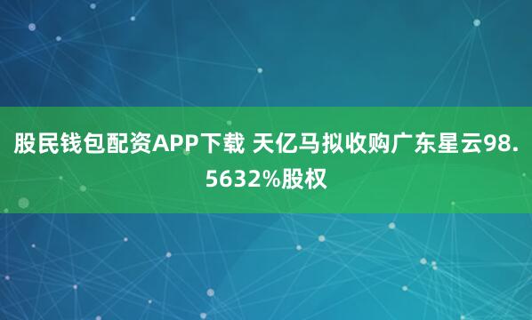 股民钱包配资APP下载 天亿马拟收购广东星云98.5632%股权