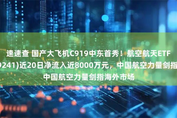 速速查 国产大飞机C919中东首秀！航空航天ETF天弘(159241)近20日净流入近8000万元，中国航空力量剑指海外市场