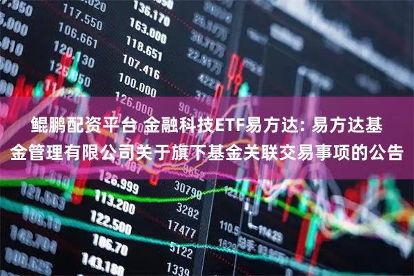 鲲鹏配资平台 金融科技ETF易方达: 易方达基金管理有限公司关于旗下基金关联交易事项的公告