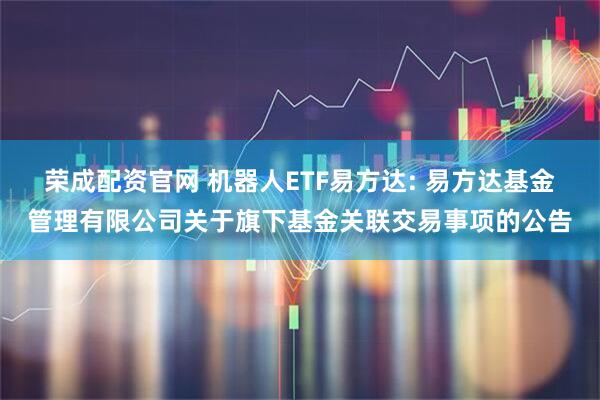 荣成配资官网 机器人ETF易方达: 易方达基金管理有限公司关于旗下基金关联交易事项的公告