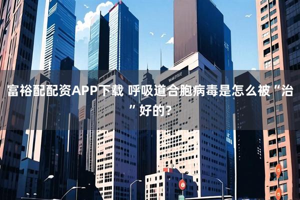 富裕配配资APP下载 呼吸道合胞病毒是怎么被“治”好的？