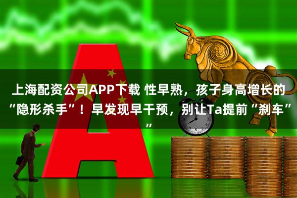 上海配资公司APP下载 性早熟，孩子身高增长的“隐形杀手”！早发现早干预，别让Ta提前“刹车”