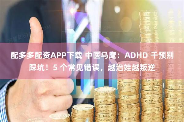 配多多配资APP下载 中医马麾：ADHD 干预别踩坑！5 个常见错误，越治娃越叛逆