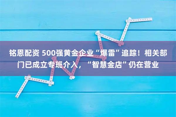 铭恩配资 500强黄金企业“爆雷”追踪！相关部门已成立专班介入，“智慧金店”仍在营业