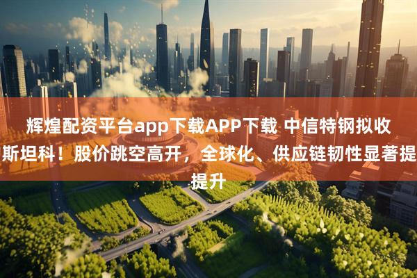 辉煌配资平台app下载APP下载 中信特钢拟收购斯坦科！股价跳空高开，全球化、供应链韧性显著提升