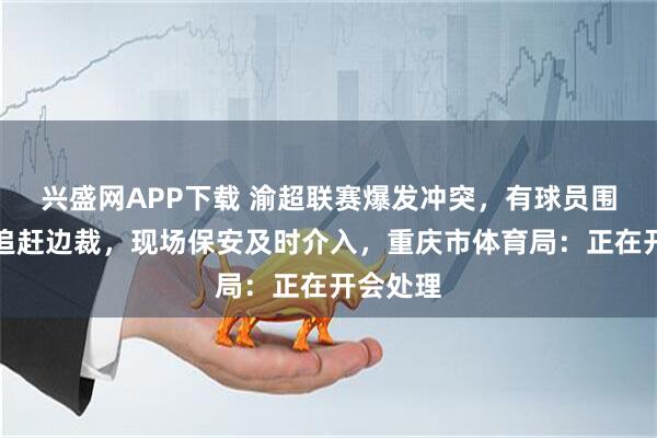 兴盛网APP下载 渝超联赛爆发冲突，有球员围着主裁追赶边裁，现场保安及时介入，重庆市体育局：正在开会处理