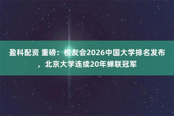 盈科配资 重磅：校友会2026中国大学排名发布，北京大学连续20年蝉联冠军