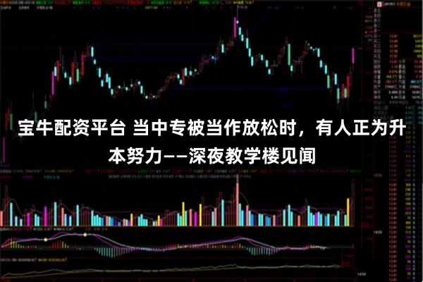 宝牛配资平台 当中专被当作放松时，有人正为升本努力——深夜教学楼见闻