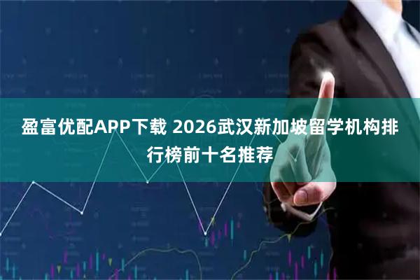 盈富优配APP下载 2026武汉新加坡留学机构排行榜前十名推荐