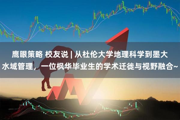 鹰眼策略 校友说 | 从杜伦大学地理科学到墨大水域管理，一位枫华毕业生的学术迁徙与视野融合~