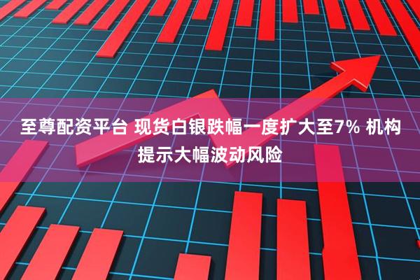 至尊配资平台 现货白银跌幅一度扩大至7% 机构提示大幅波动风险