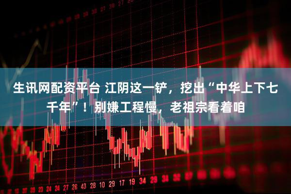 生讯网配资平台 江阴这一铲，挖出“中华上下七千年”！别嫌工程慢，老祖宗看着咱