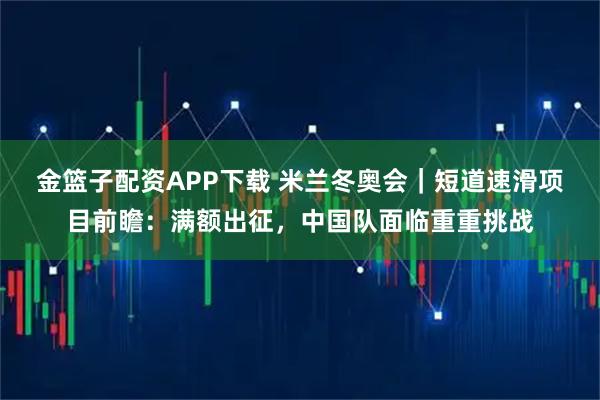 金篮子配资APP下载 米兰冬奥会｜短道速滑项目前瞻：满额出征，中国队面临重重挑战