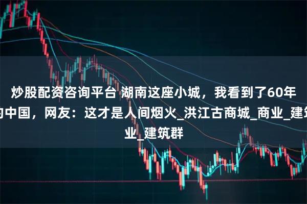 炒股配资咨询平台 湖南这座小城，我看到了60年代的中国，网友：这才是人间烟火_洪江古商城_商业_建筑群