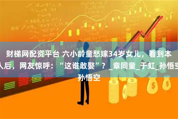 财梯网配资平台 六小龄童愁嫁34岁女儿，看到本人后，网友惊呼：“这谁敢娶”？_章同童_于虹_孙悟空