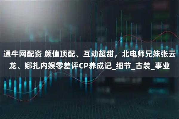 通牛网配资 颜值顶配、互动超甜，北电师兄妹张云龙、娜扎内娱零差评CP养成记_细节_古装_事业