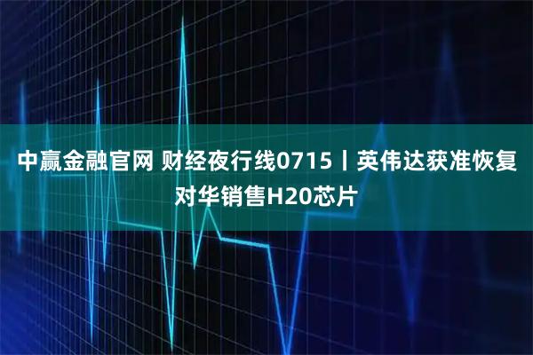 中赢金融官网 财经夜行线0715丨英伟达获准恢复对华销售H20芯片