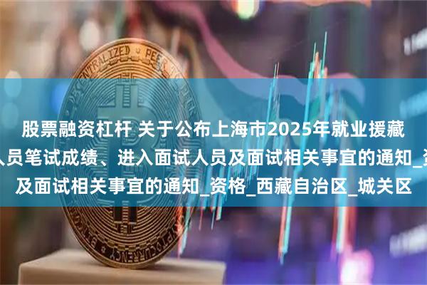 股票融资杠杆 关于公布上海市2025年就业援藏事业单位专项招聘工作人员笔试成绩、进入面试人员及面试相关事宜的通知_资格_西藏自治区_城关区