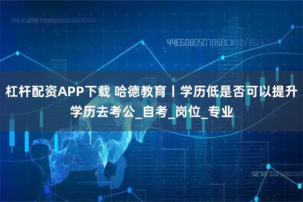 杠杆配资APP下载 哈德教育丨学历低是否可以提升学历去考公_自考_岗位_专业