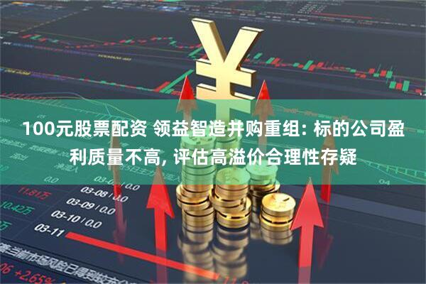 100元股票配资 领益智造并购重组: 标的公司盈利质量不高, 评估高溢价合理性存疑
