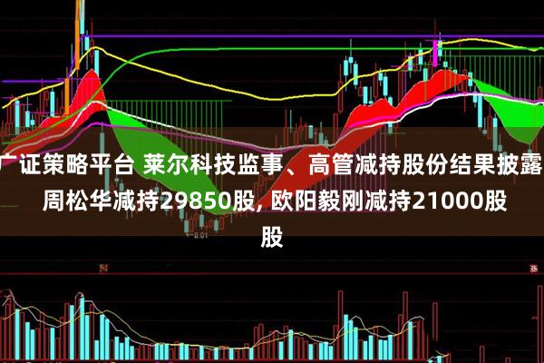 广证策略平台 莱尔科技监事、高管减持股份结果披露: 周松华减持29850股, 欧阳毅刚减持21000股