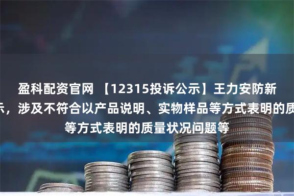 盈科配资官网 【12315投诉公示】王力安防新增2件投诉公示，涉及不符合以产品说明、实物样品等方式表明的质量状况问题等