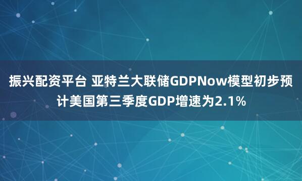 振兴配资平台 亚特兰大联储GDPNow模型初步预计美国第三季度GDP增速为2.1%