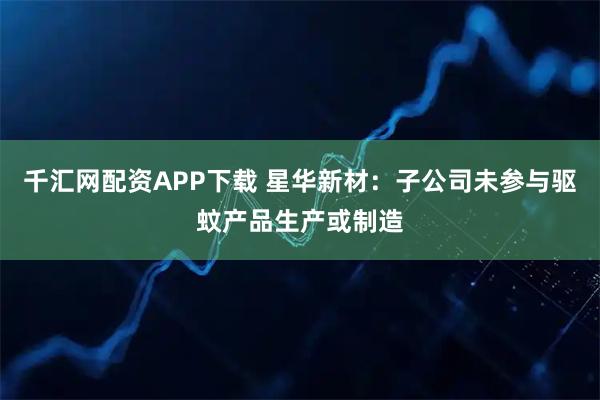千汇网配资APP下载 星华新材：子公司未参与驱蚊产品生产或制造