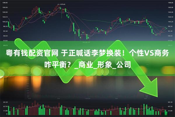 粤有钱配资官网 于正喊话李梦换装！个性VS商务咋平衡？_商业_形象_公司