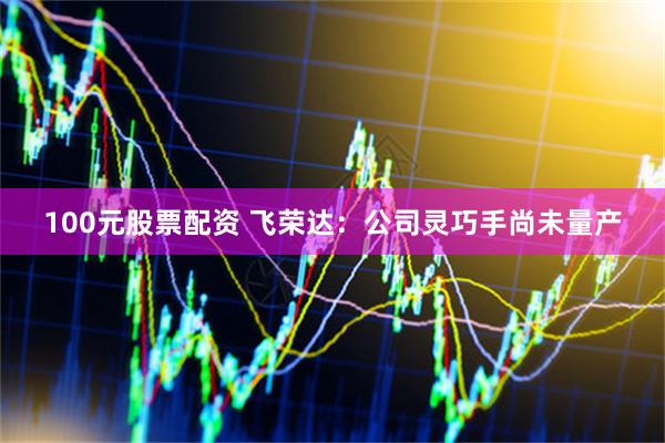 100元股票配资 飞荣达：公司灵巧手尚未量产