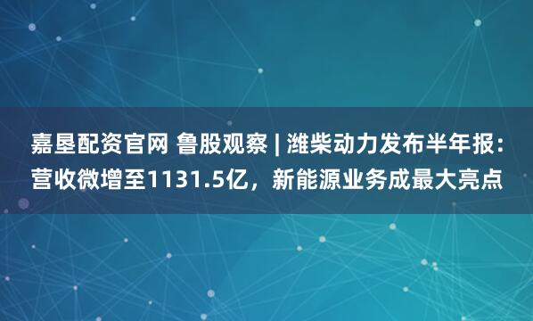 嘉垦配资官网 鲁股观察 | 潍柴动力发布半年报：营收微增至1131.5亿，新能源业务成最大亮点