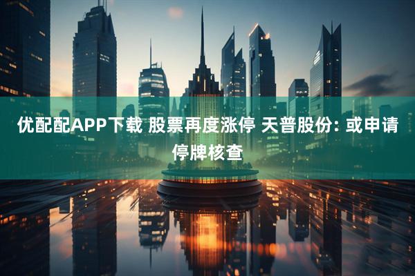 优配配APP下载 股票再度涨停 天普股份: 或申请停牌核查