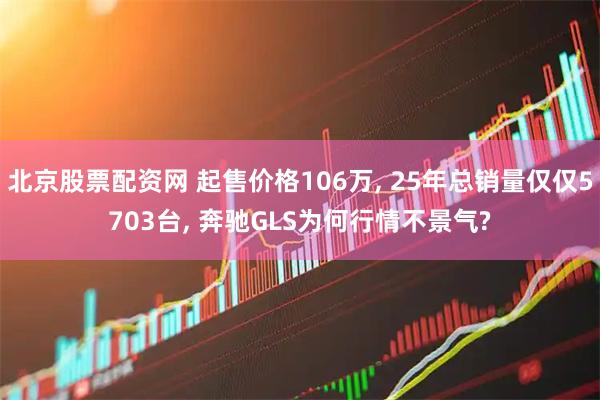 北京股票配资网 起售价格106万, 25年总销量仅仅5703台, 奔驰GLS为何行情不景气?