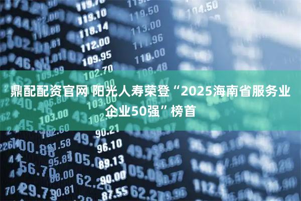 鼎配配资官网 阳光人寿荣登“2025海南省服务业企业50强”榜首