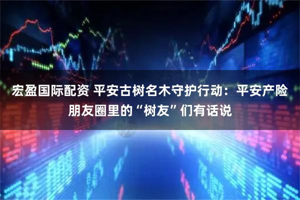 宏盈国际配资 平安古树名木守护行动：平安产险朋友圈里的“树友”们有话说