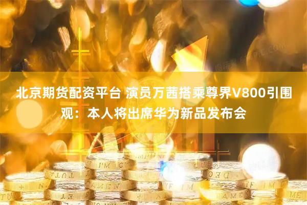 北京期货配资平台 演员万茜搭乘尊界V800引围观:本人将出席华为新品发布会